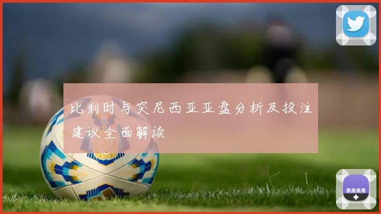 比利时与突尼西亚亚盘分析及投注建议全面解读