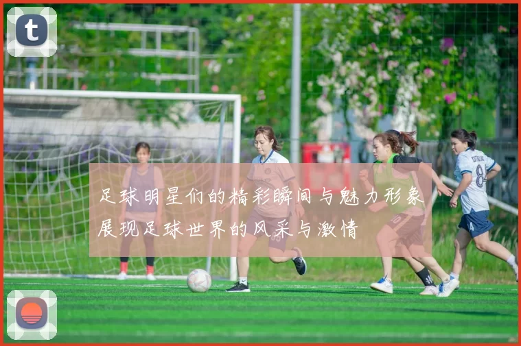 足球明星们的精彩瞬间与魅力形象展现足球世界的风采与激情