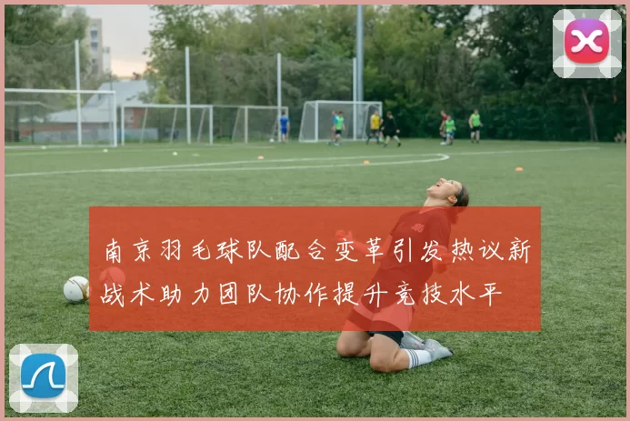南京羽毛球队配合变革引发热议新战术助力团队协作提升竞技水平