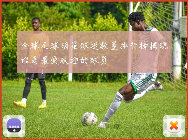 全球足球明星球迷数量排行榜揭晓谁是最受欢迎的球员