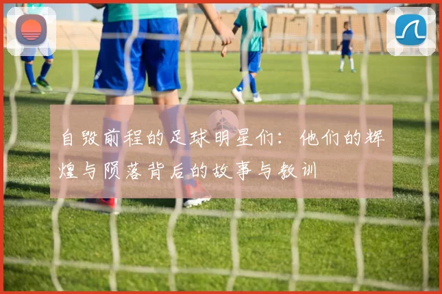 自毁前程的足球明星们：他们的辉煌与陨落背后的故事与教训