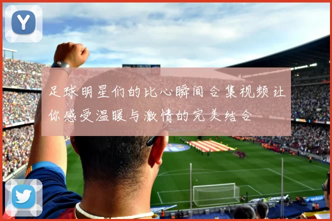 足球明星们的比心瞬间合集视频让你感受温暖与激情的完美结合
