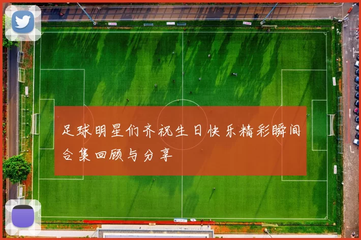 足球明星们齐祝生日快乐精彩瞬间合集回顾与分享
