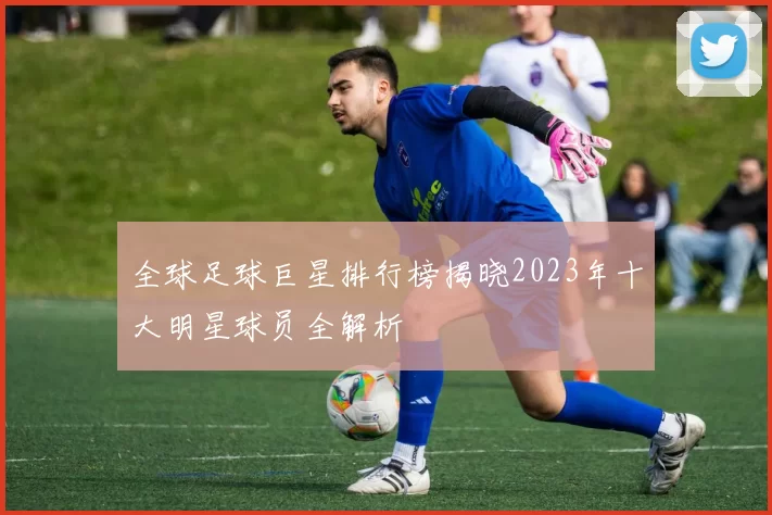 全球足球巨星排行榜揭晓2023年十大明星球员全解析