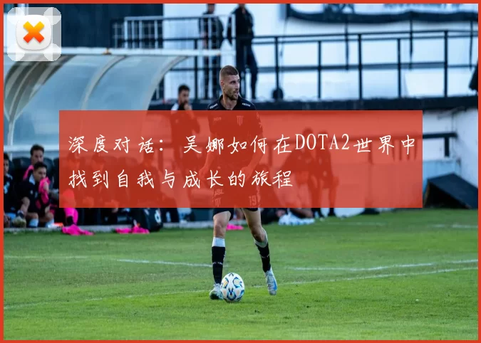 深度对话：吴娜如何在DOTA2世界中找到自我与成长的旅程