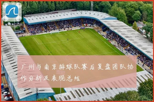 广州与南京排球队赛后复盘团队协作分析及表现总结