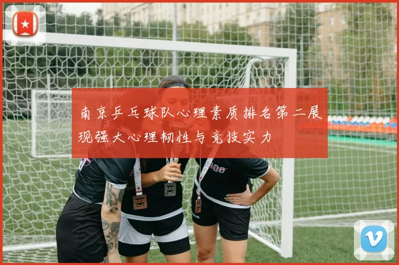 南京乒乓球队心理素质排名第二展现强大心理韧性与竞技实力