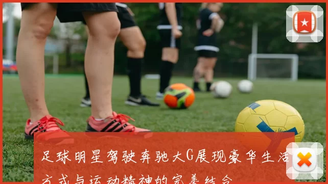 足球明星驾驶奔驰大G展现豪华生活方式与运动精神的完美结合