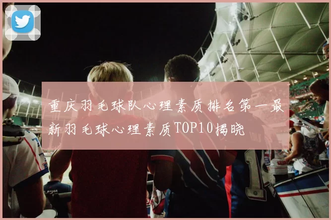 重庆羽毛球队心理素质排名第一最新羽毛球心理素质TOP10揭晓