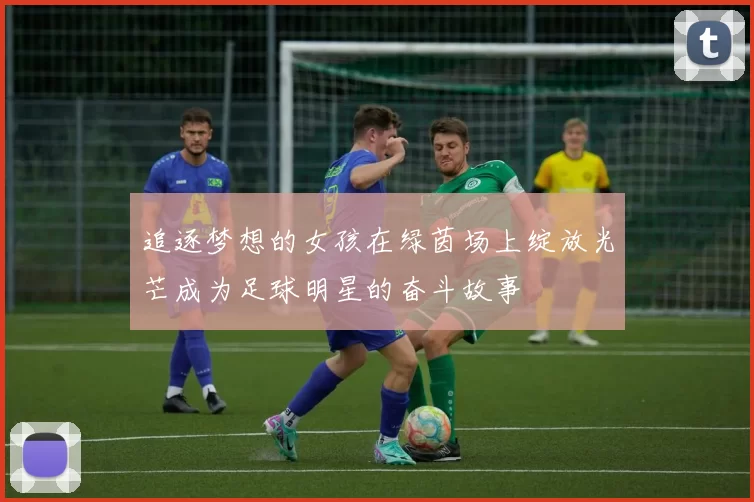 追逐梦想的女孩在绿茵场上绽放光芒成为足球明星的奋斗故事