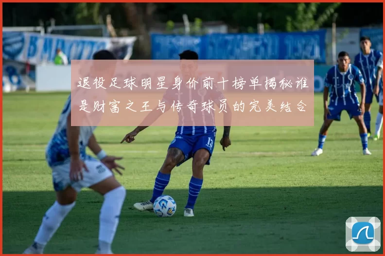 退役足球明星身价前十榜单揭秘谁是财富之王与传奇球员的完美结合