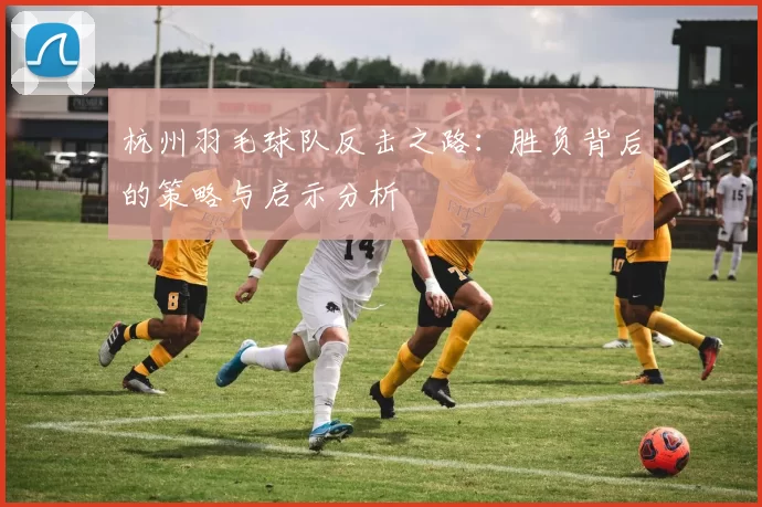 杭州羽毛球队反击之路：胜负背后的策略与启示分析