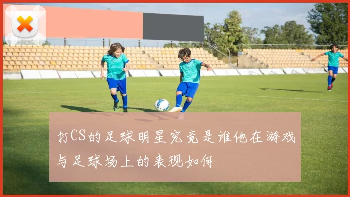 打CS的足球明星究竟是谁他在游戏与足球场上的表现如何