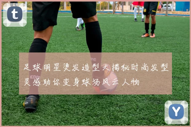 足球明星烫发造型大揭秘时尚发型灵感助你变身球场风云人物