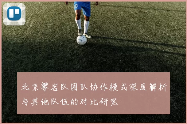 北京攀岩队团队协作模式深度解析与其他队伍的对比研究