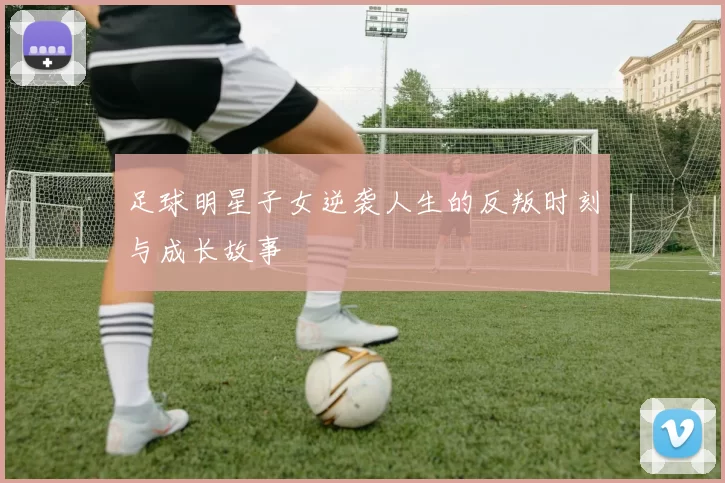 足球明星子女逆袭人生的反叛时刻与成长故事