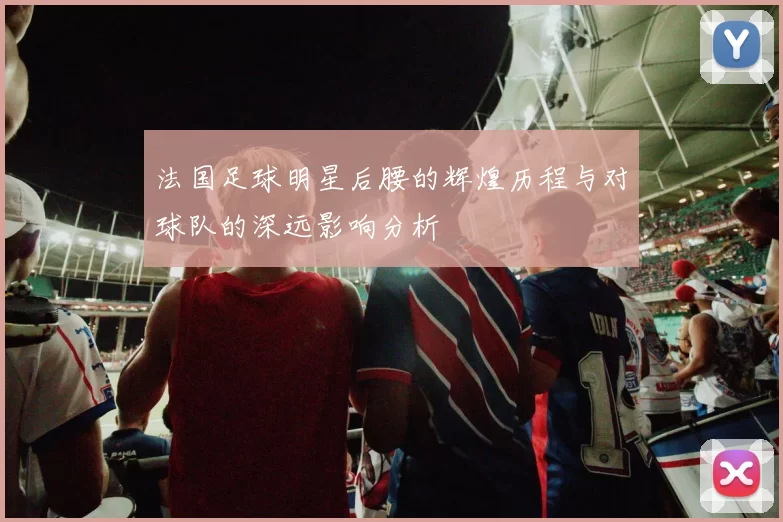 法国足球明星后腰的辉煌历程与对球队的深远影响分析