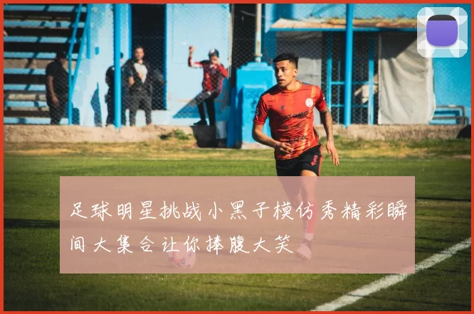 足球明星挑战小黑子模仿秀精彩瞬间大集合让你捧腹大笑