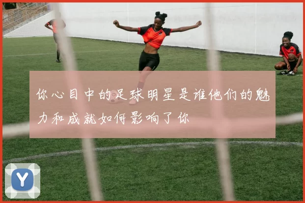 你心目中的足球明星是谁他们的魅力和成就如何影响了你