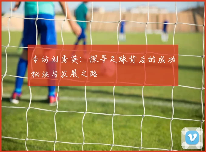 专访刘秀英：探寻足球背后的成功秘诀与发展之路