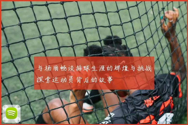 与杨丽畅谈排球生涯的辉煌与挑战探索运动员背后的故事