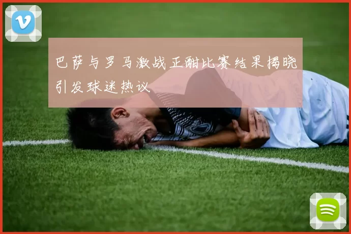 巴萨与罗马激战正酣比赛结果揭晓引发球迷热议