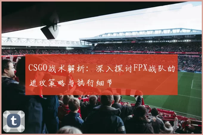 CSGO战术解析：深入探讨FPX战队的进攻策略与执行细节