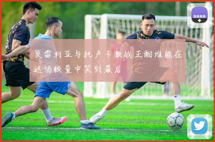 莫雷利亚与托卢卡激战正酣谁能在这场较量中笑到最后