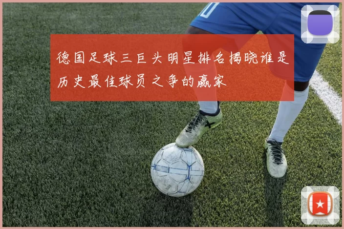 德国足球三巨头明星排名揭晓谁是历史最佳球员之争的赢家