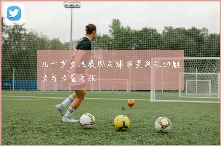 几十岁女性展现足球明星风采的魅力与力量之旅