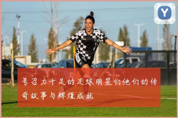 号召力十足的足球明星们他们的传奇故事与辉煌成就