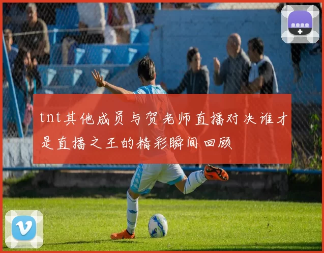 tnt其他成员与贺老师直播对决谁才是直播之王的精彩瞬间回顾