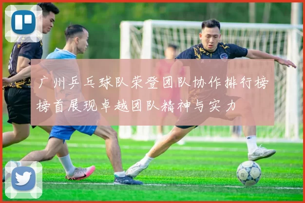 广州乒乓球队荣登团队协作排行榜榜首展现卓越团队精神与实力