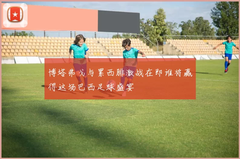 博塔弗戈与累西腓激战在即谁将赢得这场巴西足球盛宴