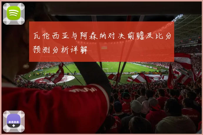 瓦伦西亚与阿森纳对决前瞻及比分预测分析详解