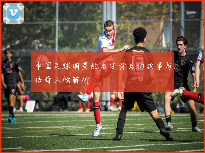 中国足球明星的名字背后的故事与传奇人物解析