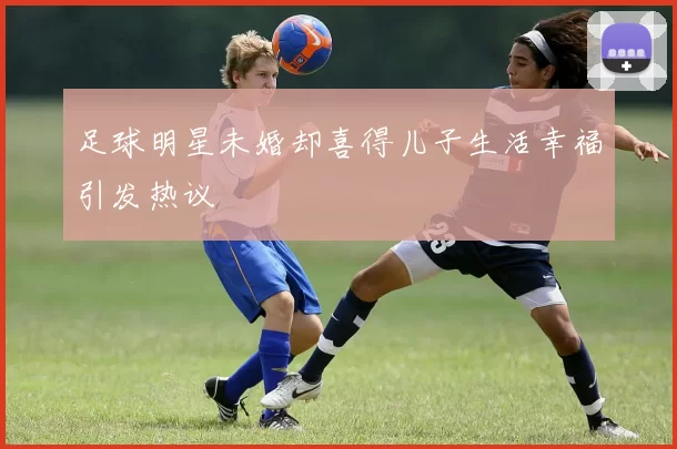 足球明星未婚却喜得儿子生活幸福引发热议