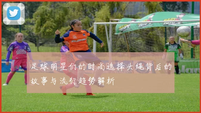 足球明星们的时尚选择头绳背后的故事与流行趋势解析