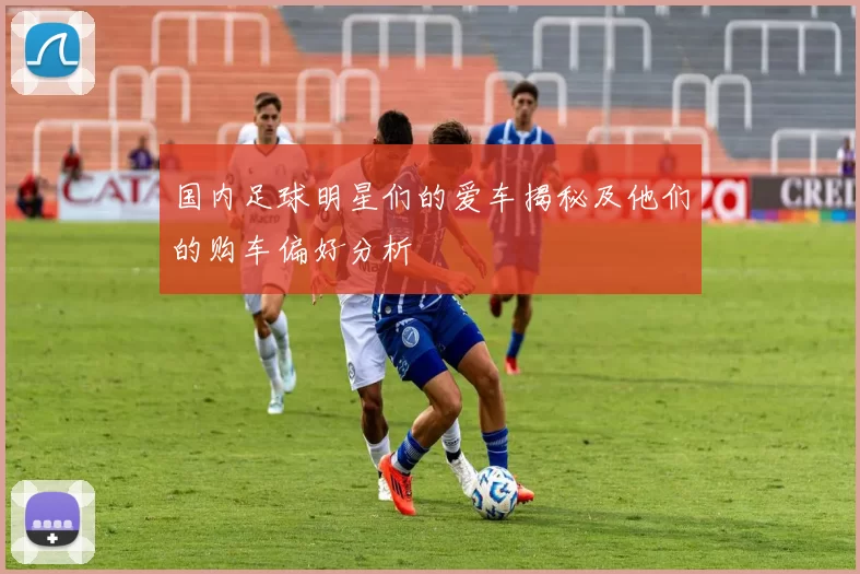 国内足球明星们的爱车揭秘及他们的购车偏好分析