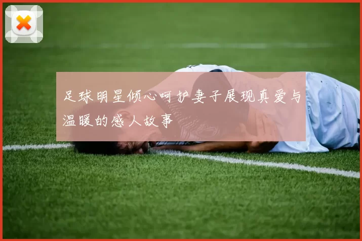 足球明星倾心呵护妻子展现真爱与温暖的感人故事