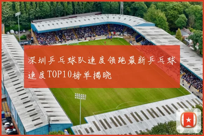 深圳乒乓球队速度领跑最新乒乓球速度TOP10榜单揭晓