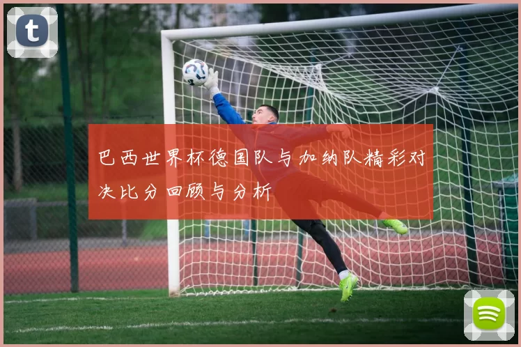 巴西世界杯德国队与加纳队精彩对决比分回顾与分析