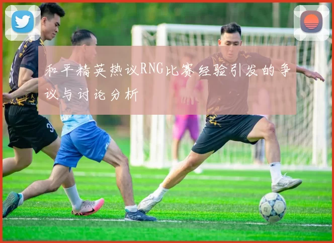 和平精英热议RNG比赛经验引发的争议与讨论分析