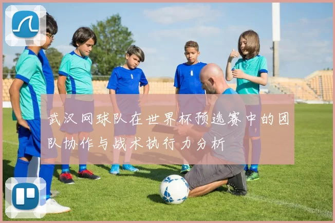 武汉网球队在世界杯预选赛中的团队协作与战术执行力分析