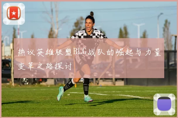 热议英雄联盟BLG战队的崛起与力量变革之路探讨