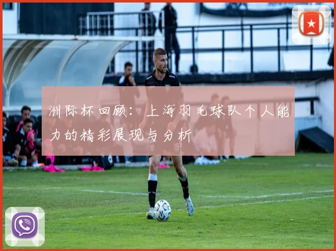 洲际杯回顾：上海羽毛球队个人能力的精彩展现与分析