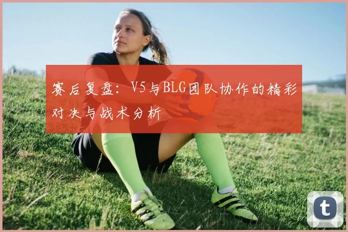 赛后复盘：V5与BLG团队协作的精彩对决与战术分析