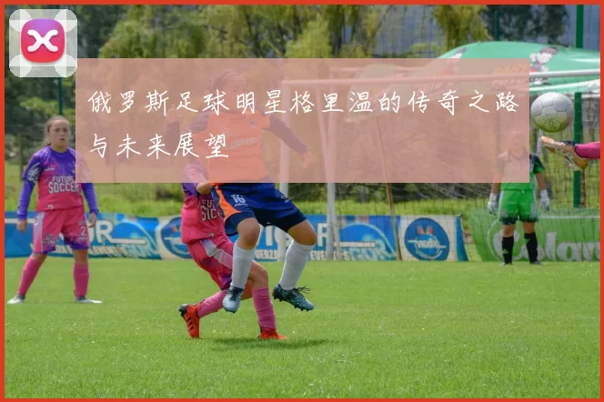 俄罗斯足球明星格里温的传奇之路与未来展望