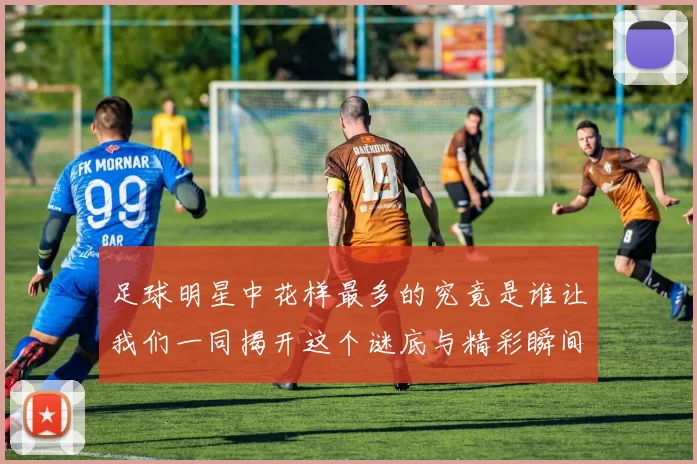 足球明星中花样最多的究竟是谁让我们一同揭开这个谜底与精彩瞬间