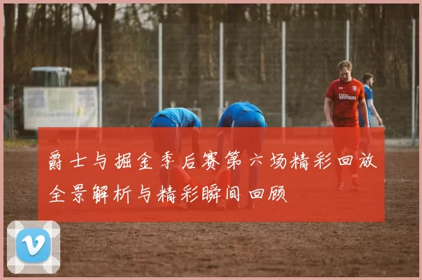 爵士与掘金季后赛第六场精彩回放全景解析与精彩瞬间回顾